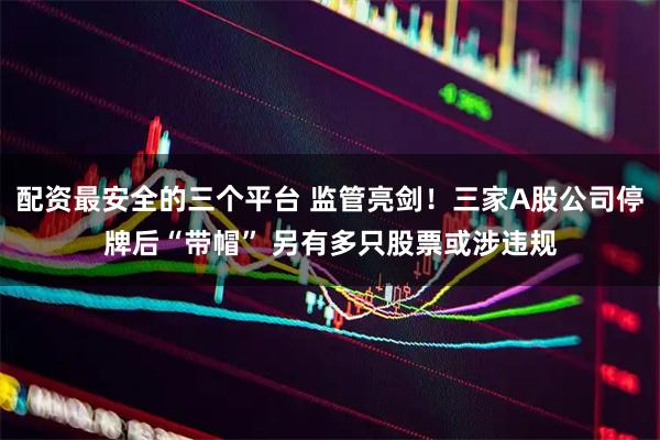 配资最安全的三个平台 监管亮剑!三家A股公司停牌后“带帽” 另有多只股票或涉违规