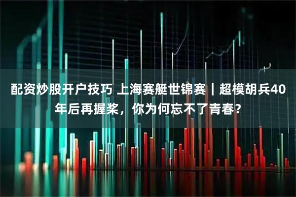 配资炒股开户技巧 上海赛艇世锦赛|超模胡兵40年后再握桨,你为何忘不了青春?