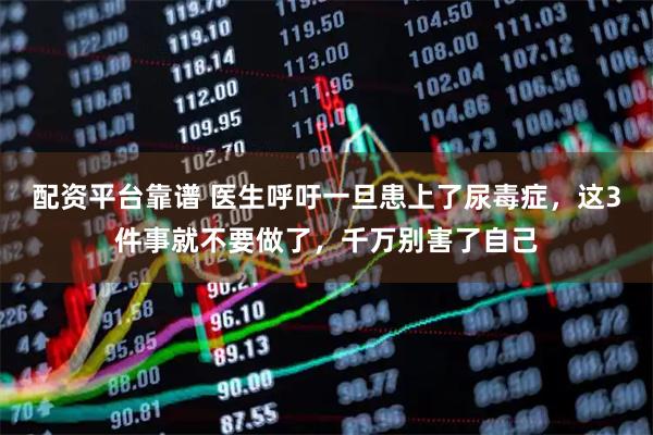 配资平台靠谱 医生呼吁一旦患上了尿毒症,这3件事就不要做了,千万别害了自己